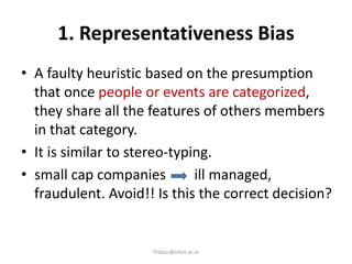 1. Representativeness Bias
• A faulty heuristic based on the presumption
that once people or events are categorized,
they share all the features of others members
in that category.
• It is similar to stereo-typing.
• small cap companies ill managed,
fraudulent. Avoid!! Is this the correct decision?
firdaus@icbm.ac.in
 