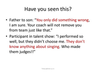 Have you seen this?
• Father to son: “You only did something wrong,
I am sure. Your coach will not remove you
from team just like that.”
• Participant in talent show: “I performed so
well, but they didn’t choose me. They don’t
know anything about singing. Who made
them judges!!”
firdaus@icbm.ac.in
 
