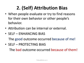 2. (Self) Attribution Bias
• When people evaluate or try to find reasons
for their own behavior or other people’s
behavior.
• Attribution can be internal or external.
• SELF – ENHANCING BIAS
The good outcome occurred because of me!
• SELF – PROTECTING BIAS
The bad outcome occurred because of them!
firdaus@icbm.ac.in
 