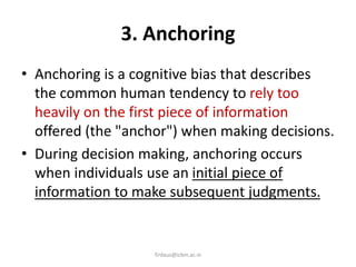 3. Anchoring
• Anchoring is a cognitive bias that describes
the common human tendency to rely too
heavily on the first piece of information
offered (the "anchor") when making decisions.
• During decision making, anchoring occurs
when individuals use an initial piece of
information to make subsequent judgments.
firdaus@icbm.ac.in
 