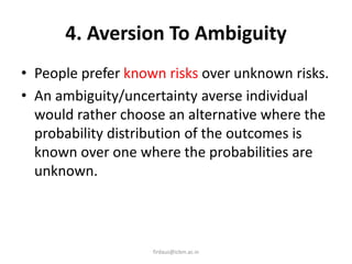 4. Aversion To Ambiguity
• People prefer known risks over unknown risks.
• An ambiguity/uncertainty averse individual
would rather choose an alternative where the
probability distribution of the outcomes is
known over one where the probabilities are
unknown.
firdaus@icbm.ac.in
 