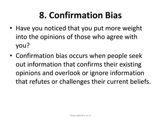 8. Confirmation Bias
• Have you noticed that you put more weight
into the opinions of those who agree with
you?
• Confirmation bias occurs when people seek
out information that confirms their existing
opinions and overlook or ignore information
that refutes or challenges their current beliefs.
firdaus@icbm.ac.in
 