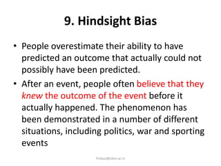 9. Hindsight Bias
• People overestimate their ability to have
predicted an outcome that actually could not
possibly have been predicted.
• After an event, people often believe that they
knew the outcome of the event before it
actually happened. The phenomenon has
been demonstrated in a number of different
situations, including politics, war and sporting
events
firdaus@icbm.ac.in
 