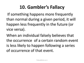 10. Gambler’s Fallacy
If something happens more frequently
than normal during a given period, it will
happen less frequently in the future (or
vice versa).
When an individual falsely believes that
the occurrence of a certain random event
is less likely to happen following a series
of occurrence of that event.
firdaus@icbm.ac.in
 