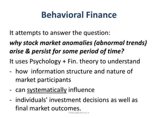 Behavioral Finance
It attempts to answer the question:
why stock market anomalies (abnormal trends)
arise & persist for some period of time?
It uses Psychology + Fin. theory to understand
- how information structure and nature of
market participants
- can systematically influence
- individuals' investment decisions as well as
final market outcomes.firdaus@icbm.ac.in
 