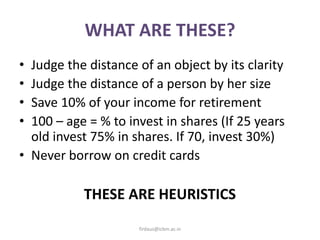 WHAT ARE THESE?
• Judge the distance of an object by its clarity
• Judge the distance of a person by her size
• Save 10% of your income for retirement
• 100 – age = % to invest in shares (If 25 years
old invest 75% in shares. If 70, invest 30%)
• Never borrow on credit cards
THESE ARE HEURISTICS
firdaus@icbm.ac.in
 
