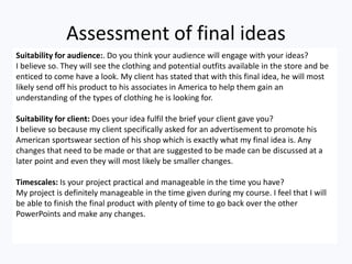 Assessment of final ideas
Suitability for audience:. Do you think your audience will engage with your ideas?
I believe so. They will see the clothing and potential outfits available in the store and be
enticed to come have a look. My client has stated that with this final idea, he will most
likely send off his product to his associates in America to help them gain an
understanding of the types of clothing he is looking for.
Suitability for client: Does your idea fulfil the brief your client gave you?
I believe so because my client specifically asked for an advertisement to promote his
American sportswear section of his shop which is exactly what my final idea is. Any
changes that need to be made or that are suggested to be made can be discussed at a
later point and even they will most likely be smaller changes.
Timescales: Is your project practical and manageable in the time you have?
My project is definitely manageable in the time given during my course. I feel that I will
be able to finish the final product with plenty of time to go back over the other
PowerPoints and make any changes.
 