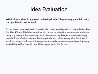 Idea Evaluation
Which of your ideas do you want to develop further? Explain why you think that is
the right idea to take forward.
Of the ideas I have explored, I have decided that I would prefer to create the Booklet
‘Lookbook’ idea. This is because it would be the most fun for me to create whilst also
being a great contribution to my client's business as lookbooks are an increasingly
popular form of advertisement both physically and online. Along with this, I feel it
would be very good for myself using a camera and experimenting with photography
and editing as that is what I would like to pursue in the future.
 