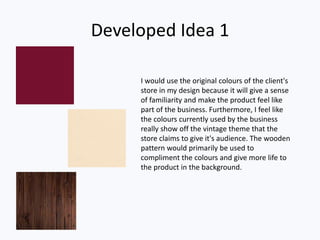 Developed Idea 1
I would use the original colours of the client's
store in my design because it will give a sense
of familiarity and make the product feel like
part of the business. Furthermore, I feel like
the colours currently used by the business
really show off the vintage theme that the
store claims to give it's audience. The wooden
pattern would primarily be used to
compliment the colours and give more life to
the product in the background.
 