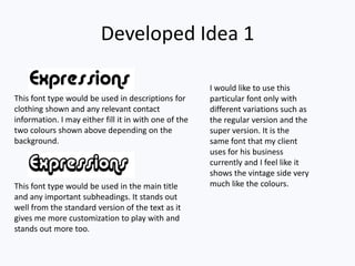 Developed Idea 1
I would like to use this
particular font only with
different variations such as
the regular version and the
super version. It is the
same font that my client
uses for his business
currently and I feel like it
shows the vintage side very
much like the colours.
This font type would be used in descriptions for
clothing shown and any relevant contact
information. I may either fill it in with one of the
two colours shown above depending on the
background.
This font type would be used in the main title
and any important subheadings. It stands out
well from the standard version of the text as it
gives me more customization to play with and
stands out more too.
 