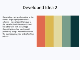 Developed Idea 2
these colours are an alternative to the
client's original proposed colour
scheme. I have chosen them due to
the pastel style of them which I feel
fits rather well with the vintage
theme that the shop has. It could
potentially bring a whole new vibe to
the business using new and refreshing
colours.
 