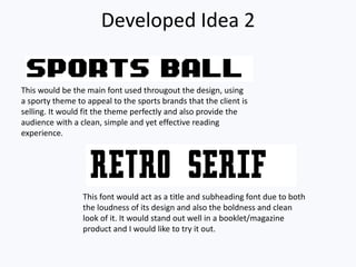 Developed Idea 2
This would be the main font used througout the design, using
a sporty theme to appeal to the sports brands that the client is
selling. It would fit the theme perfectly and also provide the
audience with a clean, simple and yet effective reading
experience.
This font would act as a title and subheading font due to both
the loudness of its design and also the boldness and clean
look of it. It would stand out well in a booklet/magazine
product and I would like to try it out.
 