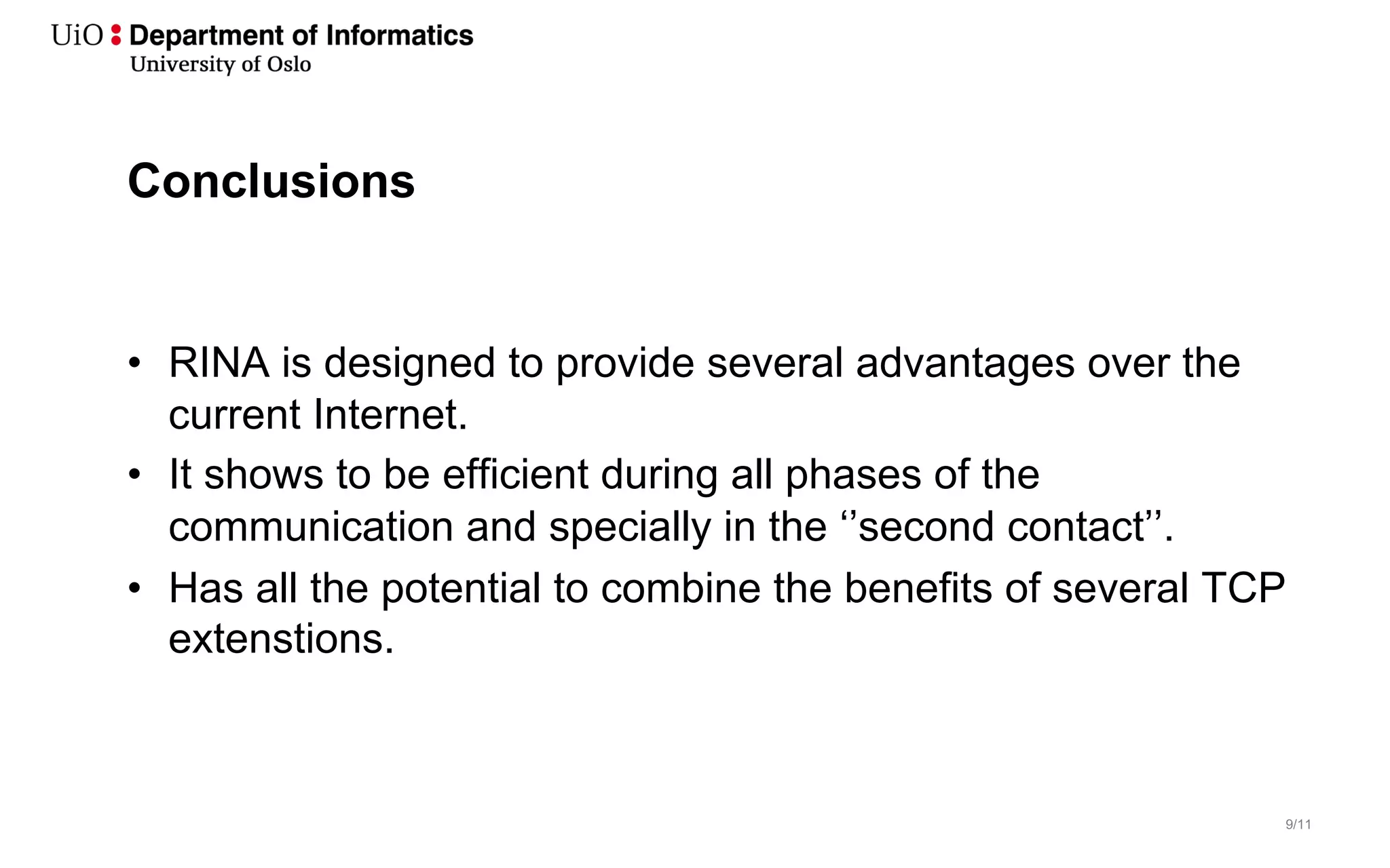 9/11
Conclusions
• RINA is designed to provide several advantages over the
current Internet.
• It shows to be efficient during all phases of the
communication and specially in the ‘’second contact’’.
• Has all the potential to combine the benefits of several TCP
extenstions.
 
