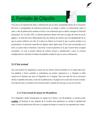 2. Formato de Citación
Una cita es la expresión de ideas o afirmaciones de un autor consignadas dentro de la estructura
del texto y acompañadas de referencia precisa de su origen o fuente. La información sobre el
autor y año de publicación conduce al lector a las referencias que se deben consignar al final del
documento. En el estilo APA se utilizan paréntesis dentro del texto en lugar de notas al pie de
página o al final del texto. Básicamente hay dos formas de realizar una cita dependiendo de lo
que se quiera enfatizar con ella. Si se hace un énfasis en el autor lo que se quiere resaltar es el
pensamiento o la posición específica de alguien sobre algún tema. Si las citas son basadas en el
texto, se quiere hacer referencia a una frase o teoría específica en la que el autor tiene un papel
secundario. La cita se puede realizar de manera textual o parafraseada y para su correcta
configuración es relevante el número de palabras citadas lo que se verá a continuación.
2.1 Cita textual
Una cita textual son fragmentos exactos de una fuente externa incluidos en el cuerpo del texto.
Las palabras o frases omitidas se reemplazan con puntos suspensivos (...). Siempre se debe
conservar el formato que tiene el fragmento en el original. Para este tipo de cita es necesario
incluir el apellido del autor, el año de la publicación y la página en la cual está el texto extraído.
Este tipo de citas se escriben con la misma fuente y tamaño de letra que se usa en el escrito.
2.1.1 Cita textual de menos de 40 palabras
Si el fragmento citado textualmente no supera las 4 líneas o las 40 palabras, se encierra entre
comillas. Al finalizar la cita, después de la comilla entre paréntesis, se escribe el apellido del
autor, el año de publicación del texto y la página de donde se extrae la cita separados por comas.
 