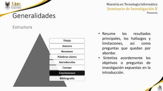 Maestría en Tecnología Informática
Seminario de Investigación II
Ponencia
Generalidades
Estructura
• Resume los resultados
principales, los hallazgos y
limitaciones, así como
preguntas que quedan por
abordar.
• Sintetiza acordemente los
objetivos o preguntas de
investigación expuestas en la
introducción.
Título
Autores
Resumen
Palabras claves
Introducción
Cuerpo
Conclusiones
Bibliografía
 