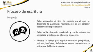 Maestría en Tecnología Informática
Seminario de Investigación II
Ponencia
Proceso de escritura
Lenguaje
• Debe responder al tipo de espacio en el que se
desarrolla la ponencia; normalmente es de carácter
académico o especializado.
• Debe hablar despacio, modulado y con la entonación
apropiada al entorno en el que se encuentra.
• Tómese su tiempo para explicar contextos geográficos,
teóricos, históricos, definiciones y otras pertinentes a la
ubicación del lector u oyente.
 