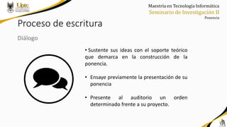 Maestría en Tecnología Informática
Seminario de Investigación II
Ponencia
Proceso de escritura
Diálogo
• Sustente sus ideas con el soporte teórico
que demarca en la construcción de la
ponencia.
• Ensaye previamente la presentación de su
ponencia
• Presente al auditorio un orden
determinado frente a su proyecto.
 