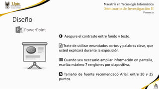 Maestría en Tecnología Informática
Seminario de Investigación II
Ponencia
Diseño
PowerPoint
Asegure el contraste entre fondo y texto.
Trate de utilizar enunciados cortos y palabras clave, que
usted explicará durante la exposición.
Cuando sea necesario ampliar información en pantalla,
escriba máximo 7 renglones por diapositiva.
Tamaño de fuente recomendado Arial, entre 20 y 25
puntos.
 