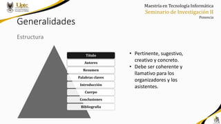Maestría en Tecnología Informática
Seminario de Investigación II
Ponencia
Generalidades
Estructura
• Pertinente, sugestivo,
creativo y concreto.
• Debe ser coherente y
llamativo para los
organizadores y los
asistentes.
Título
Autores
Resumen
Palabras claves
Introducción
Cuerpo
Conclusiones
Bibliografía
 