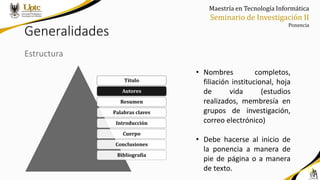 Maestría en Tecnología Informática
Seminario de Investigación II
Ponencia
Generalidades
Estructura
• Nombres completos,
filiación institucional, hoja
de vida (estudios
realizados, membresía en
grupos de investigación,
correo electrónico)
• Debe hacerse al inicio de
la ponencia a manera de
pie de página o a manera
de texto.
Título
Autores
Resumen
Palabras claves
Introducción
Cuerpo
Conclusiones
Bibliografía
 