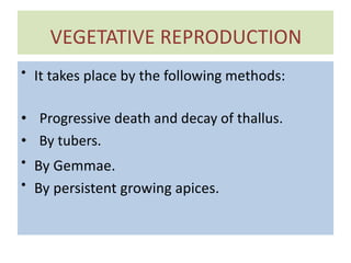 VEGETATIVE REPRODUCTION
• It takes place by the following methods:
• Progressive death and decay of thallus.
• By tubers.
• By Gemmae.
• By persistent growing apices.
 