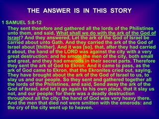 THE ANSWER IS IN THIS STORY
1 SAMUEL 5:8-12
They sent therefore and gathered all the lords of the Philistines
unto them, and said, What shall we do with the ark of the God of
Israel? And they answered, Let the ark of the God of Israel be
carried about unto Gath. And they carried the ark of the God of
Israel about [thither]. And it was [so], that, after they had carried
it about, the hand of the LORD was against the city with a very
great destruction: and he smote the men of the city, both small
and great, and they had emerods in their secret parts. Therefore
they sent the ark of God to Ekron. And it came to pass, as the
ark of God came to Ekron, that the Ekronites cried out, saying,
They have brought about the ark of the God of Israel to us, to
slay us and our people. So they sent and gathered together all
the lords of the Philistines, and said, Send away the ark of the
God of Israel, and let it go again to his own place, that it slay us
not, and our people: for there was a deadly destruction
throughout all the city; the hand of God was very heavy there.
And the men that died not were smitten with the emerods: and
the cry of the city went up to heaven.
 