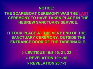 NOTICE:
THE SCAPEGOAT CEREMONY WAS THE LAST
CEREMONY TO HAVE TAKEN PLACE IN THE
HEBREW SANCTUARY SERVICE.
IT TOOK PLACE AT THE VERY END OF THE
SANCTUARY CEREMONY, OUTSIDE THE
ENTRANCE DOOR OF THE TABERNACLE.
LEVITICUS 16:8-10, 21, 22
REVELATION 19:1-10
REVELATION 20:1-3
 