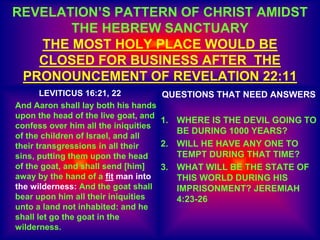 REVELATION’S PATTERN OF CHRIST AMIDST
THE HEBREW SANCTUARY
THE MOST HOLY PLACE WOULD BE
CLOSED FOR BUSINESS AFTER THE
PRONOUNCEMENT OF REVELATION 22:11
LEVITICUS 16:21, 22
And Aaron shall lay both his hands
upon the head of the live goat, and
confess over him all the iniquities
of the children of Israel, and all
their transgressions in all their
sins, putting them upon the head
of the goat, and shall send [him]
away by the hand of a fit man into
the wilderness: And the goat shall
bear upon him all their iniquities
unto a land not inhabited: and he
shall let go the goat in the
wilderness.
QUESTIONS THAT NEED ANSWERS
1. WHERE IS THE DEVIL GOING TO
BE DURING 1000 YEARS?
2. WILL HE HAVE ANY ONE TO
TEMPT DURING THAT TIME?
3. WHAT WILL BE THE STATE OF
THIS WORLD DURING HIS
IMPRISONMENT? JEREMIAH
4:23-26
 