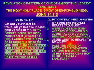 REVELATION’S PATTERN OF CHRIST AMIDST THE HEBREW
SANCTUARY
THE MOST HOLY PLACE IS NOW OPEN-FOR-BUSINESS:
JOHN 14:1-3
JOHN 14:1-3
Let not your heart be
troubled: ye believe in God,
believe also in me. In my
Father's house are many
mansions: if [it were] not
[so], I would have told you. I
go to prepare a place for
you. And if I go and prepare
a place for you, I will come
again, and receive you unto
myself; that where I am,
[there] ye may be also.
QUESTIONS THAT NEED ANSWERS
1. WHY ARE THE DISCPLES’
HEARTS TROUBLED?
2. WERE THOSE MANSIONS
ALREADY THERE—OR DID
JESUS HAVE TO DO SOME
HEAVENLY CONTRACTING?
3. JESUS WENT TO HEAVEN TO
DO WHAT?
4. DOES THE BOOKS OF
HEBREWS & REVEALTION
EXPLAIN THE WORK THAT
JESUS IS DOING RIGHT NOW
IN THE HEAVENLY
SANCTUARY?
 