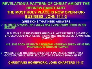REVELATION’S PATTERN OF CHRIST AMIDST THE
HEBREW SANCTUARY
THE MOST HOLY PLACE IS NOW OPEN-FOR-
BUSINESS: JOHN 14:1-3
QUESTIONS THAT NEED ANSWERS
 IS THERE A WORK THAT JESUS HAS TO PERFORM PRIOR TO HIS
RETURN?
N:B: WHILE JESUS IS PREPARING A PLACE UP THERE (HEAVEN)
SHOULD GOD’S PEOPLE BE PREPARING THEMSELVES DOWN HERE
(EARTH)?
N:B: THE BOOK OF REVELATION AND HEBREWS SPEAK OF JESUS
PREPARING A WORK IN HEAVEN
 WHERE DOES THE BIBLE SPEAK OF A PARALLEL WORK THAT
GOD’S FAITHFUL PEOPLE OUGHT TO BE DOING DOWN HERE?
CHRISTIANS HOMEWORK: JOHN CHAPTERS 14-17
 