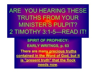 ARE YOU HEARING THESE
TRUTHS FROM YOUR
MINISTER’S PULPIT?
2 TIMOTHY 3:1-5—READ IT!
SPIRIT OF PROPHECY:
EARLY WRITNGS, p. 63
There are many precious truths
contained in the Word of God, but it
is "present truth" that the flock
needs now.
 
