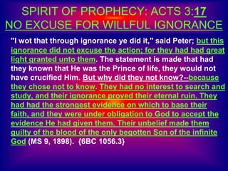 SPIRIT OF PROPHECY: ACTS 3:17
NO EXCUSE FOR WILLFUL IGNORANCE
"I wot that through ignorance ye did it," said Peter; but this
ignorance did not excuse the action; for they had had great
light granted unto them. The statement is made that had
they known that He was the Prince of life, they would not
have crucified Him. But why did they not know?--because
they chose not to know. They had no interest to search and
study, and their ignorance proved their eternal ruin. They
had had the strongest evidence on which to base their
faith, and they were under obligation to God to accept the
evidence He had given them. Their unbelief made them
guilty of the blood of the only begotten Son of the infinite
God (MS 9, 1898). {6BC 1056.3}
 