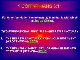 1 CORINTHIANS 3:11
For other foundation can no man lay than that is laid, which
is Jesus Christ.
TWO FOUNDATIONAL PRINCIPLES—HEBREW SANCTUARY
1. THE HEBREW SANCTUARY: COPY—OLD TESTAMENT
(WILDERNESS—MOSES)
2. THE HEAVENLY SANCTUARY: ORIGINAL IN THE NEW
TESTAMENT (HEAVEN—JESUS)
 