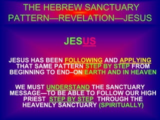 THE HEBREW SANCTUARY
PATTERN—REVELATION—JESUS
JESUS
JESUS HAS BEEN FOLLOWING AND APPLYING
THAT SAME PATTERN STEP BY STEP FROM
BEGINNING TO END–ON EARTH AND IN HEAVEN
WE MUST UNDERSTAND THE SANCTUARY
MESSAGE—TO BE ABLE TO FOLLOW OUR HIGH
PRIEST STEP BY STEP THROUGH THE
HEAVENLY SANCTUARY (SPIRITUALLY)
 