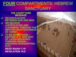 FOUR COMPARTMENTS: HEBREW
SANCTUARY
THE COURTYARD
MESSAGE
 RECONCILIATION
BETWEEN GOD AND MAN
 WE RECEIVE
JUSTIFICATION AND
CLEANSING THROUGH THE
IMPUTED RIGHTEOUSNESS
OF CHRIST
 TO BE BORN AGAIN—
BAPTISM IS A NEW WAY
OF LIVING-BEHAVING-
THINKING-SEEING—
SPEAKING-WORSHIPPING-
ETC)
READ ISAIAH 1:18
REVELATION 19:8
 