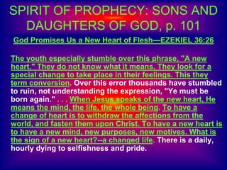 SPIRIT OF PROPHECY: SONS AND
DAUGHTERS OF GOD, p. 101
God Promises Us a New Heart of Flesh—EZEKIEL 36:26
The youth especially stumble over this phrase, "A new
heart." They do not know what it means. They look for a
special change to take place in their feelings. This they
term conversion. Over this error thousands have stumbled
to ruin, not understanding the expression, "Ye must be
born again." . . . When Jesus speaks of the new heart, He
means the mind, the life, the whole being. To have a
change of heart is to withdraw the affections from the
world, and fasten them upon Christ. To have a new heart is
to have a new mind, new purposes, new motives. What is
the sign of a new heart?--a changed life. There is a daily,
hourly dying to selfishness and pride.
 