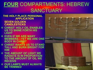 FOUR COMPARTMENTS: HEBREW
SANCTUARY
THE HOLY PLACE PERSONAL
APPLICATION
SEVEN GOLDEN
CANDLESTICKS
 CHRIST’ HOLY OIL ENABLES
US TO SHINE FORTH HIS
LIGHT
 EVEN IF WE ARE MANY
MEMBERS—YET WE ARE ONE
BODY IN CHRIST
 CHRIST WANTS US TO STAND
TALL AND BURN BRIGHT FOR
HIM
 THE AMOUNT OF LIGHT WE
RADIATE IS IN PROPORTION
TO THE AMOUNT OF OIL WE
RECEIVE
 OUR LAMPS MUST ALWAYS
BE TRIMMED
 