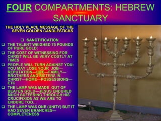 FOUR COMPARTMENTS: HEBREW
SANCTUARY
THE HOLY PLACE MESSAGE OF THE
SEVEN GOLDEN CANDLESTICKS
 SANCTIFICATION
 THE TALENT WEIGHED 75 POUNDS
OF PURE GOLD:
 THE COST OF WITNESSING FOR
CHRIST WILL BE VERY COSTLY AT
TIMES
 PEOPLE WILL TURN AGAINST YOU:
YOU MAY LOSE YOUR JOB—
REPUTATION—LIFE—FAMILY—
BROTHERS AND SISTERS IN
CHRIST—HOME—POSSESSIONS—
ETC
 THE LAMP WAS MADE OUT OF
BEATEN GOLD—JESUS ENDURED
MUCH SUFFERING THROUGH HIS
CRUCIFIXION AS WE ARE TO
ENDURE TOO…
 THE LAMP WAS ONE (UNITY) BUT IT
HAD SEVEN BRANCHES—
COMPLETENESS
 