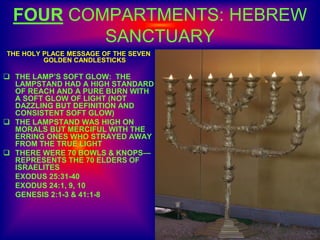 FOUR COMPARTMENTS: HEBREW
SANCTUARY
THE HOLY PLACE MESSAGE OF THE SEVEN
GOLDEN CANDLESTICKS
 THE LAMP’S SOFT GLOW: THE
LAMPSTAND HAD A HIGH STANDARD
OF REACH AND A PURE BURN WITH
A SOFT GLOW OF LIGHT (NOT
DAZZLING BUT DEFINITION AND
CONSISTENT SOFT GLOW)
 THE LAMPSTAND WAS HIGH ON
MORALS BUT MERCIFUL WITH THE
ERRING ONES WHO STRAYED AWAY
FROM THE TRUE LIGHT
 THERE WERE 70 BOWLS & KNOPS—
REPRESENTS THE 70 ELDERS OF
ISRAELITES
EXODUS 25:31-40
EXODUS 24:1, 9, 10
GENESIS 2:1-3 & 41:1-8
 
