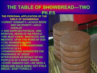 THE TABLE OF SHOWBREAD—TWO
PILES
THE PERSONAL APPLICATION OF THE
TABLE OF SHOWBREAD
CHRIST’ HUMANITY—ACACIA WOOD
AND HIS DIVINITY—GOLD
OVERLAY
 GOD SUPPLIES PHYSICAL AND
SPIRITUAL NEEDS OF HIS PEOPLE
WE MUST CHEW—MASTICATE AND
MEDITATE UPON THE WORD OF GOD
THE SHOWBREAD WAS
ACCOMPANIED BY FRANKINCENSE
LEVITICUS 24:5-9
FRANKINCENSE SUGGESTED THE
FRAGRANCE OF JESUS’
INTERCESSION ON BEHALF OF HIS
PEOPLE IS OF A SWEET AROMA
EVERY SABBATH DAY—WE NEED A
FRESH AND SOLID WORD: NOT STALE
BREAD—BABY FORMULA
 