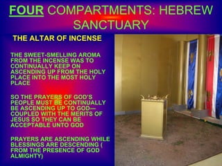FOUR COMPARTMENTS: HEBREW
SANCTUARY
THE ALTAR OF INCENSE
THE SWEET-SMELLING AROMA
FROM THE INCENSE WAS TO
CONTINUALLY KEEP ON
ASCENDING UP FROM THE HOLY
PLACE INTO THE MOST HOLY
PLACE
SO THE PRAYERS OF GOD’S
PEOPLE MUST BE CONTINUALLY
BE ASCENDING UP TO GOD—
COUPLED WITH THE MERITS OF
JESUS SO THEY CAN BE
ACCEPTABLE UNTO GOD
PRAYERS ARE ASCENDING WHILE
BLESSINGS ARE DESCENDING (
FROM THE PRESENCE OF GOD
ALMIGHTY)
 