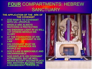FOUR COMPARTMENTS: HEBREW
SANCTUARY
THE APPLICATION OF THE ARK OF
THE COVENANT
 GOD WANTS TO COVENANT
WITH US—(PEOPLE)
 ANGELS ARE ALWAYS
WATCHING & PROTECTING
 HIS SHEKINAH LIGHT IN US WILL
LET OTHERS BEHOLD HIS
GLORY
 AT THE FOUNDATION OF HIS
GOVT. AND COVENANT IS HIS
LAW
 HIS COVENANT MUST BE
CARRIED WHEREVER HIS
PEOPLE GO
 GOD’S LAW IS IMMOVABLE AND
UNCHANGEABLE
 GOD DISPLAYS HIS COVENANT
ATTRIBUTES: BUT HE WILL
NEVER ACCEPT SECOND PLACE
AND ANOTHER MUTINEE FROM
A DISOBEDIENT PERSON (S)
 