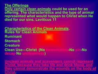 The Offerings
Only certain clean animals could be used for an
offering. The characteristics and the type of animal
represented what would happen to Christ when He
died for our sins. Leviticus 11
Characteristics of the Clean Animals.
Rules for Clean Animals
Ruminant
Stomach
Creature
Clean Use—Christ (No fermentation-No sin-No
decay-No uncleanness)
Unclean animals and scavengers cannot represent
Christ, because they take life and drink blood, and
they cannot demonstrate the wounds on the body of
Christ.
 