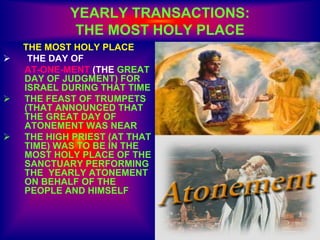 YEARLY TRANSACTIONS:
THE MOST HOLY PLACE
THE MOST HOLY PLACE
 THE DAY OF
AT-ONE-MENT (THE GREAT
DAY OF JUDGMENT) FOR
ISRAEL DURING THAT TIME
 THE FEAST OF TRUMPETS
(THAT ANNOUNCED THAT
THE GREAT DAY OF
ATONEMENT WAS NEAR
 THE HIGH PRIEST (AT THAT
TIME) WAS TO BE IN THE
MOST HOLY PLACE OF THE
SANCTUARY PERFORMING
THE YEARLY ATONEMENT
ON BEHALF OF THE
PEOPLE AND HIMSELF
 