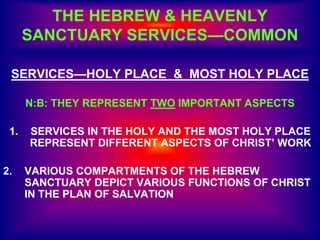 SERVICES—HOLY PLACE & MOST HOLY PLACE
N:B: THEY REPRESENT TWO IMPORTANT ASPECTS
1. SERVICES IN THE HOLY AND THE MOST HOLY PLACE
REPRESENT DIFFERENT ASPECTS OF CHRIST’ WORK
2. VARIOUS COMPARTMENTS OF THE HEBREW
SANCTUARY DEPICT VARIOUS FUNCTIONS OF CHRIST
IN THE PLAN OF SALVATION
THE HEBREW & HEAVENLY
SANCTUARY SERVICES—COMMON
 