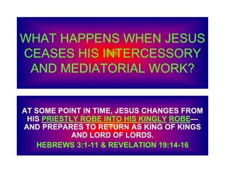 WHAT HAPPENS WHEN JESUS
CEASES HIS INTERCESSORY
AND MEDIATORIAL WORK?
AT SOME POINT IN TIME, JESUS CHANGES FROM
HIS PRIESTLY ROBE INTO HIS KINGLY ROBE—
AND PREPARES TO RETURN AS KING OF KINGS
AND LORD OF LORDS.
HEBREWS 3:1-11 & REVELATION 19:14-16
 