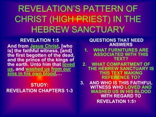 REVELATION’S PATTERN OF
CHRIST (HIGH PRIEST) IN THE
HEBREW SANCTUARY
REVELATION 1:5
And from Jesus Christ, [who
is] the faithful witness, [and]
the first begotten of the dead,
and the prince of the kings of
the earth. Unto him that loved
us, and washed us from our
sins in his own blood,…
STUDY:
REVELATION CHAPTERS 1-3
QUESTIONS THAT NEED
ANSWERS
1. WHAT FURNITURES ARE
ASSOCIATED WITH THIS
TEXT?
2. WHAT COMPARTMENT OF
THE HEBREW SANCTUARY IS
THIS TEXT MAKING
REFERENCE TO?
3. AND WHO IS THIS FAITHFUL
WITNESS WHO LOVED AND
WASHED US IN HIS BLOOD
WITH REGARD TO
REVELATION 1:5?
 