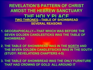 REVELATION’S PATTERN OF CHRIST
AMIDST THE HEBREW SANCTUARY
THE HOLY PLACE
TWO THRONES—TABLE OF SHOWBREAD
SEVERAL REASONS
1. GEOGRAPHICALLY—THAT WHICH WAS BEFORE THE
SEVEN GOLDEN CANDLESTICKS WAS THE TABLE OF
SHOWBREAD
2. THE TABLE OF SHOWBREAD WAS IN THE NORTH AND
THE SEVEN GOLDEN CANDLETSICKS WAS IN THE SOUTH
(STUDY: REVELATIONS CHAPTERS 4-5)
3. THE TABLE OF SHOWBREAD WAS THE ONLY FURNITURE
THAT HAD CROWNS OF GOLD ALL AROUND IT
 
