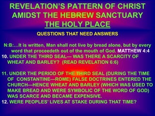 REVELATION’S PATTERN OF CHRIST
AMIDST THE HEBREW SANCTUARY
THE HOLY PLACE
QUESTIONS THAT NEED ANSWERS
N:B:…It is written, Man shall not live by bread alone, but by every
word that proceedeth out of the mouth of God. MATTHEW 4:4
10. UNDER THE THIRD SEAL— WAS THERE A SCARCITY OF
WHEAT AND BARLEY? (READ REVELATION 6:6)
11. UNDER THE PERIOD OF THE THIRD SEAL (DURING THE TIME
OF CONSTANTINE—ROME) FALSE DOCTRINES ENTERED THE
CHURCH—HENCE WHEAT AND BARLEY (WHICH WAS USED TO
MAKE BREAD AND WERE SYMBOLIC OF THE WORD OF GOD)
WAS SCARCE AND BECAME EXPENSIVE.
12. WERE PEOPLES’ LIVES AT STAKE DURING THAT TIME?
 