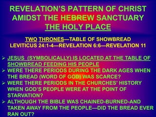 REVELATION’S PATTERN OF CHRIST
AMIDST THE HEBREW SANCTUARY
THE HOLY PLACE
TWO THRONES—TABLE OF SHOWBREAD
LEVITICUS 24:1-4—REVELATION 6:6—REVELATION 11
 JESUS (SYMBOLICALLY) IS LOCATED AT THE TABLE OF
SHOWBREAD FEEDING HIS PEOPLE
 WERE THERE PERIODS DURING THE DARK AGES WHEN
THE BREAD (WORD OF GOD) WAS SCARCE?
 WERE THERE PERIODS IN THE CHURCHES’ HISTORY
WHEN GOD’S PEOPLE WERE AT THE POINT OF
STARVATION?
 ALTHOUGH THE BIBLE WAS CHAINED-BURNED-AND
TAKEN AWAY FROM THE PEOPLE—DID THE BREAD EVER
RAN OUT?
 